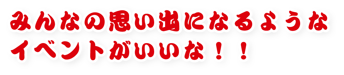 みんなの思い出になるようなイベントがいいな!!