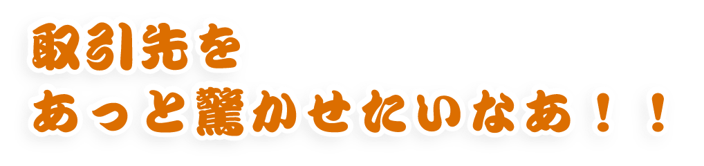 取引先をあっと驚かせたいなあ!!