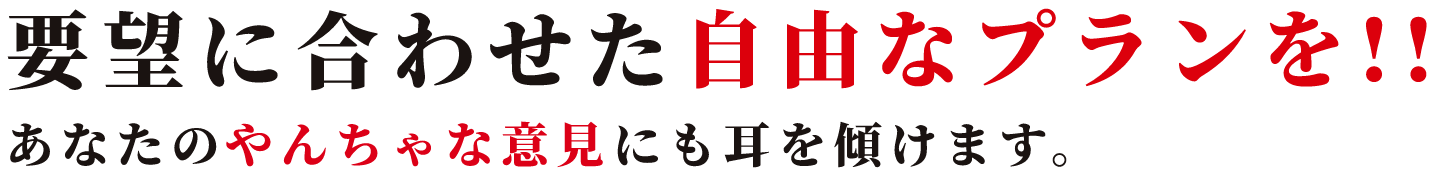 要望に合わせた自由なプランを!!あなたのやんちゃな意見にも耳を傾けます。
